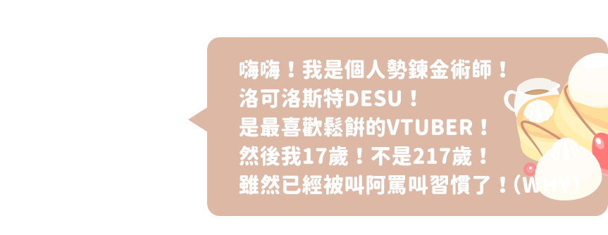 嗨嗨！我是個人勢鍊金術師！洛可洛斯特DESU！是最喜歡鬆餅的VTUBER！然後我17歲！不是217歲！雖然已經被叫阿罵叫習慣了！（WHY）