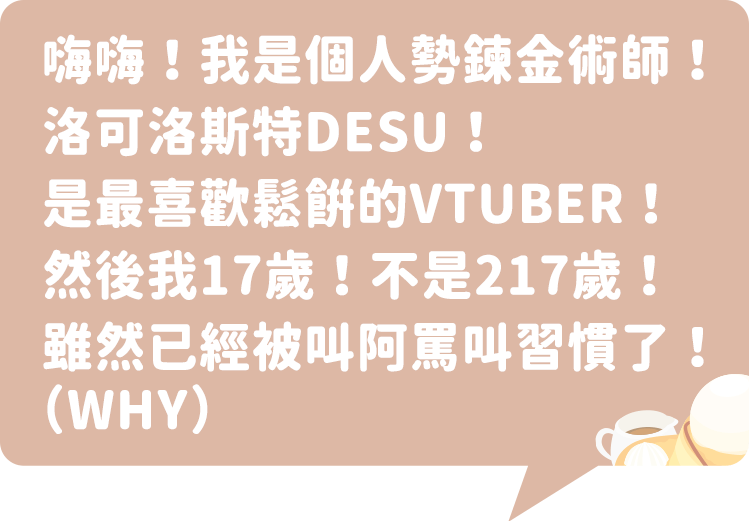 嗨嗨！我是個人勢鍊金術師！洛可洛斯特DESU！是最喜歡鬆餅的VTUBER！然後我17歲！不是217歲！雖然已經被叫阿罵叫習慣了！（WHY）