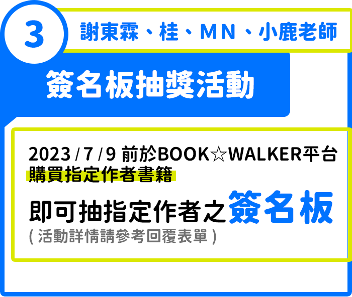 活動3：謝東霖、桂、ＭＮ、小鹿老師簽名版抽獎活動，2023/7/9前於BOOKWALKER平臺購買指定作者書籍，即可抽指定作者之簽名板(活動詳情請參考回覆表單)