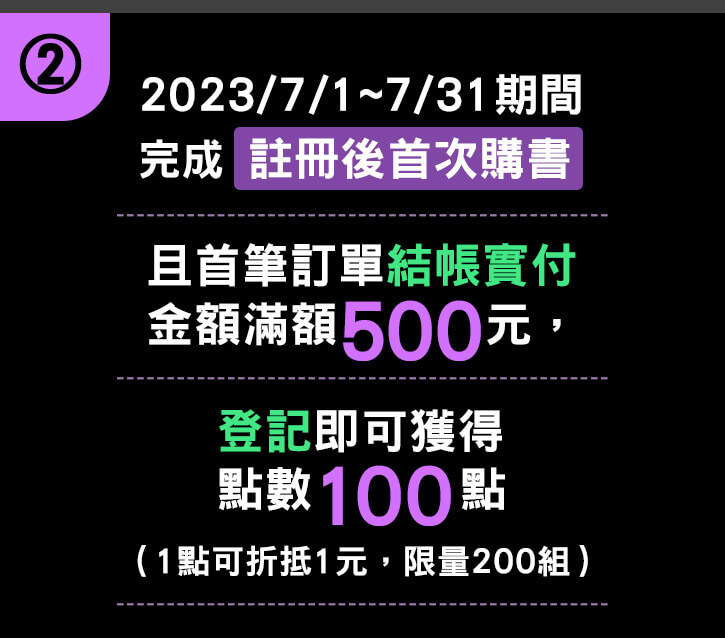 ②2023/07/01~07/31 期間完成【註冊後首次購書】且首筆訂單結帳實付金額滿額500元，登記即可獲得點數100點（1點可折抵1元，限量200組）