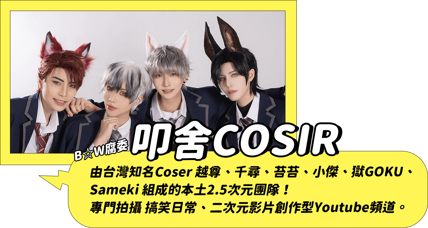 叩舍COSIR：由台灣知名Coser 越尊、千尋、苔苔、小傑、獄GOKU、Sameki 組成的本土2.5次元團隊！專門拍攝 搞笑日常、二次元影片創作型Youtube頻道。