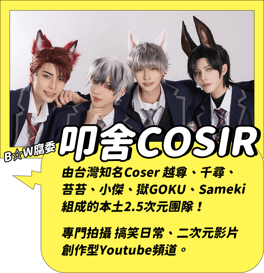 叩舍COSIR：由台灣知名Coser 越尊、千尋、苔苔、小傑、獄GOKU、Sameki 組成的本土2.5次元團隊！專門拍攝 搞笑日常、二次元影片創作型Youtube頻道。