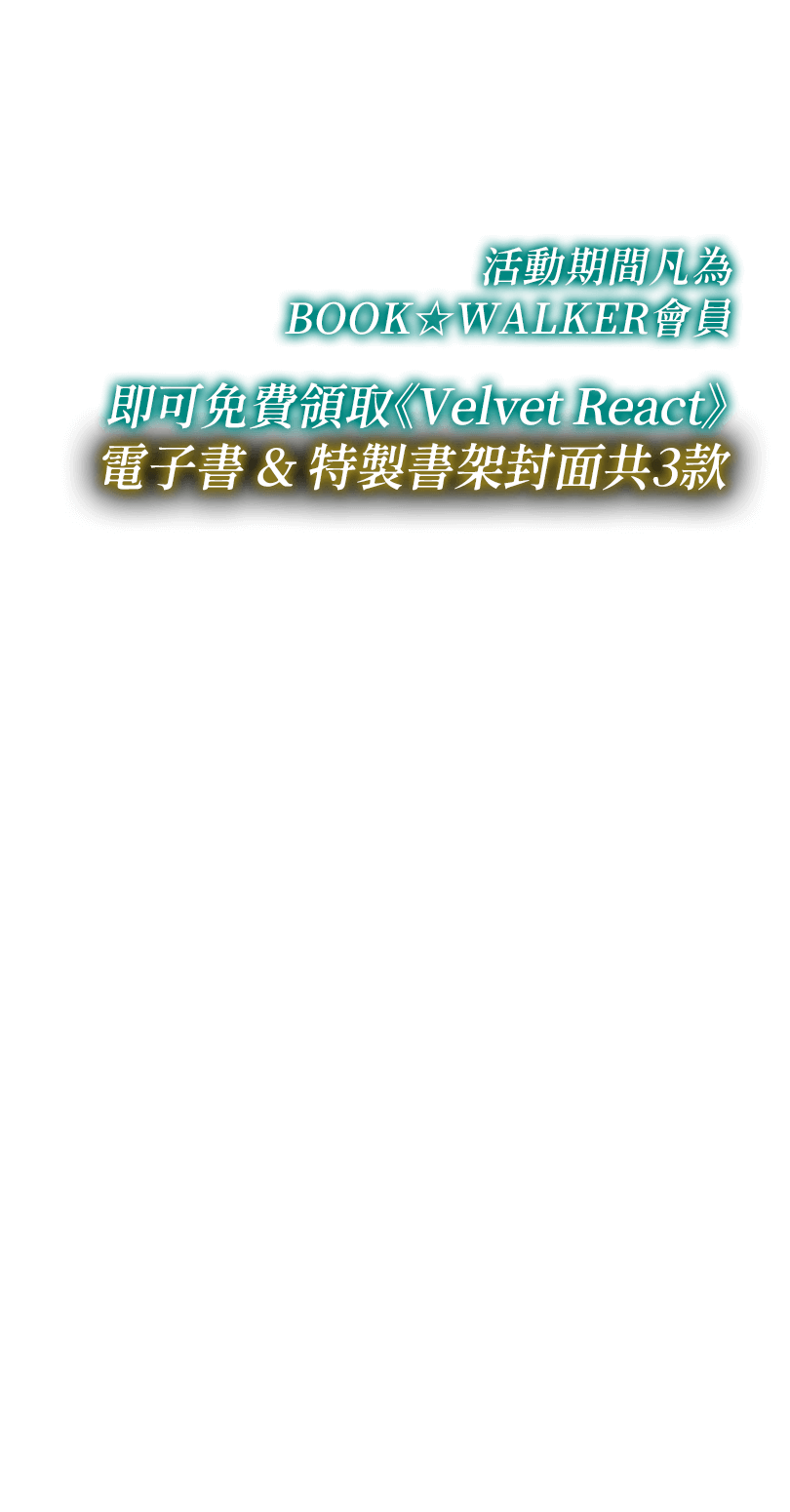 活動期間，凡為BOOK☆WALKER會員，即可免費領取《Velvet React》電子書&特製書架封面共3款