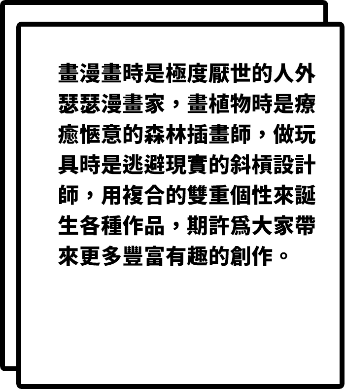 畫漫畫時是極度厭世的人外瑟瑟漫畫家，畫植物時是療癒愜意的森林插畫師，做玩具時是逃避現實的斜槓設計師，用複合的雙重個性來誕生各種作品，期許為大家帶來更多豐富有趣的創作。