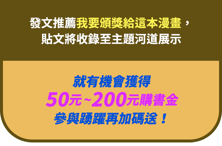 發文推薦我要頒獎給這本漫畫，貼文將收錄至主題河道展示，就有機會獲得50元～200元購書金，參與踴躍再加碼送！