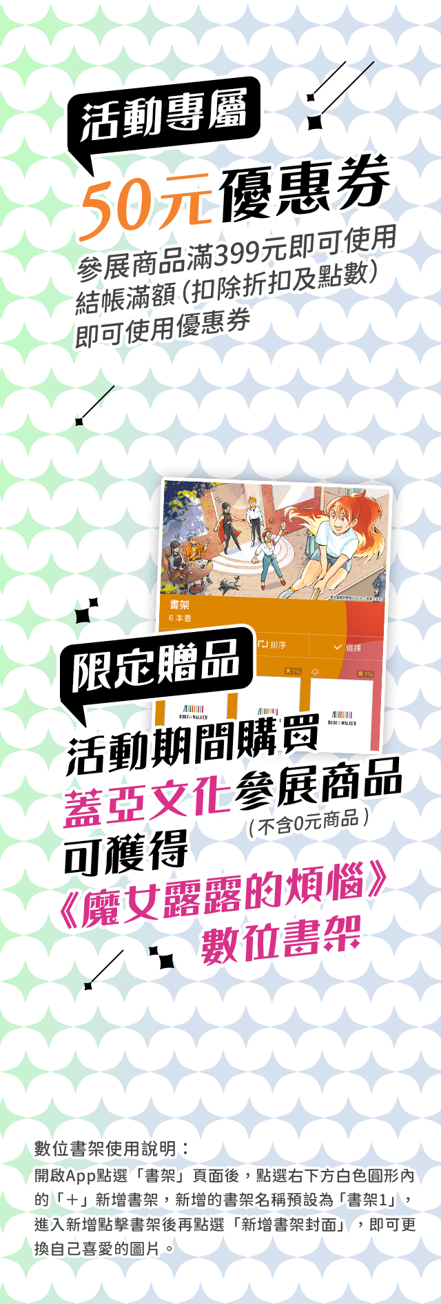 活動專屬50元優惠券（參展商品滿399元即可使用）。活動期間,購買蓋亞文化參展商品,可獲得《魔女露露的煩惱》數位書架！（不含0元商品）