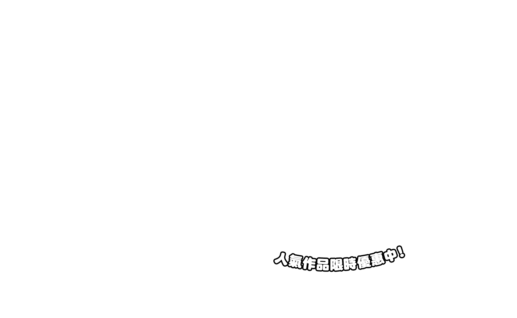 人氣作品限時優惠中！(部分書籍無折扣。線上結帳需一定時間，請於活動截止前完成付款，操作期間逾時或失敗恕無法適用優惠。)